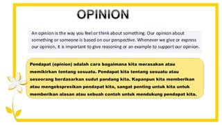 Pendapat (opinion) adalah cara bagaimana kita merasakan atau
memikirkan tentang sesuatu. Pendapat kita tentang sesuatu atau
seseorang berdasarkan sudut pandang kita. Kapanpun kita memberikan
atau mengekspresikan pendapat kita, sangat penting untuk kita untuk
memberikan alasan atau sebuah contoh untuk mendukung pendapat kita.
 