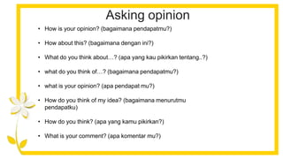 Asking opinion
• How is your opinion? (bagaimana pendapatmu?)
• How about this? (bagaimana dengan ini?)
• What do you think about…? (apa yang kau pikirkan tentang..?)
• what do you think of…? (bagaimana pendapatmu?)
• what is your opinion? (apa pendapat mu?)
• How do you think of my idea? (bagaimana menurutmu
pendapatku)
• How do you think? (apa yang kamu pikirkan?)
• What is your comment? (apa komentar mu?)
 