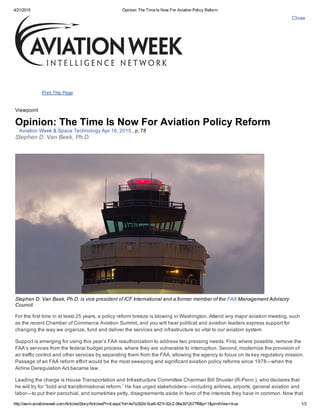 4/21/2015 Opinion: The Time Is Now For Aviation Policy Reform
http://awin.aviationweek.com/ArticlesStory/ArticlesPrint.aspx?id=4e7e392d­5ce9­421f­92c2­98a3912b77f8&p=1&printView=true 1/3
Close
Print This Page
Viewpoint
Opinion: The Time Is Now For Aviation Policy Reform
Aviation Week & Space Technology Apr 16, 2015 , p. 78
Stephen D. Van Beek, Ph.D.
Stephen D. Van Beek, Ph.D. is vice president of ICF International and a former member of the FAA Management Advisory
Council.
For the first time in at least 25 years, a policy reform breeze is blowing in Washington. Attend any major aviation meeting, such
as the recent Chamber of Commerce Aviation Summit, and you will hear political and aviation leaders express support for
changing the way we organize, fund and deliver the services and infrastructure so vital to our aviation system.
Support is emerging for using this year’s FAA reauthorization to address two pressing needs. First, where possible, remove the
FAA’s services from the federal budget process, where they are vulnerable to interruption. Second, modernize the provision of
air traffic control and other services by separating them from the FAA, allowing the agency to focus on its key regulatory mission.
Passage of an FAA reform effort would be the most sweeping and significant aviation policy reforms since 1978—when the
Airline Deregulation Act became law.
Leading the charge is House Transportation and Infrastructure Committee Chairman Bill Shuster (R­Penn.), who declares that
he will try for “bold and transformational reform.” He has urged stakeholders—including airlines, airports, general aviation and
labor—to put their parochial, and sometimes petty, disagreements aside in favor of the interests they have in common. Now that
 