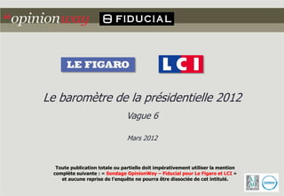 Le baromètre de la présidentielle 2012
                                Vague 6

                                Mars 2012



  Toute publication totale ou partielle doit impérativement utiliser la mention
 complète suivante : « Sondage OpinionWay – Fiducial pour Le Figaro et LCI »
    et aucune reprise de l’enquête ne pourra être dissociée de cet intitulé.
 