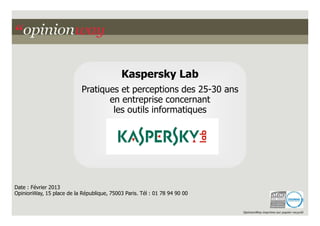 Kaspersky Lab
                           Pratiques et perceptions des 25-30 ans
                                  en entreprise concernant
                                   les outils informatiques




Date : Février 2013
OpinionWay, 15 place de la République, 75003 Paris. Tél : 01 78 94 90 00


                                                                           OpinionWay imprime sur papier recyclé
 