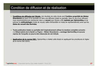 Condition de diffusion et de réalisation
Conditions de diffusion de l’étude : les résultats de cette étude sont l’entière propriété de Weber
Shandwick qui peut s’il le souhaite en faire une diffusion totale ou partielle. Dans le cas d’une diffusion
nous recommandons de mentionner dans un encart que l’étude a été réalisée par OpinionWay et de
préciser la méthodologie (mode de recueil, taille d’échantillon et mode de représentativité) ainsi que les
dates de recueil des données.

Toute publication totale ou partielle doit impérativement utiliser la mention complète suivante :
« L’Observatoire de la Santé Le Figaro – Weber Shandwick », sondage OpinionWay et aucune
reprise de l’enquête ne pourra être dissociée de cet intitulé.
Application de la norme ISO : OpinionWay a réalisé cette étude en appliquant les procédures et règles
de la norme ISO 20252.

“opinionway

L’Observatoire Santé Le Figaro Weber Shandwick – Février 2013

17

 