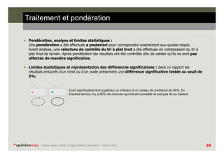 Traitement et pondération
Pondération, analyse et limites statistiques :
Une pondération a été effectuée a posteriori pour correspondre exactement aux quotas requis.
Avant analyse, une relecture de contrôle du tri à plat brut a été effectuée en comparaison du tri à
plat final de terrain. Après pondération les résultats ont été contrôlés afin de valider qu’ils ne sont pas
affectés de manière significative.
Limites statistiques et représentation des différences significatives : dans ce rapport les
résultats entourés d’un rond ou d’un ovale présentent une différence significative testée au seuil de
5%.

-

“opinionway

+

Ecart significativement supérieur ou inférieur à un niveau de confiance de 95%. En
d’autres termes, il y a 95% de chances que l’écart constaté ne soit pas dû au hasard.

L’Observatoire Santé Le Figaro Weber Shandwick – Février 2013

18

 