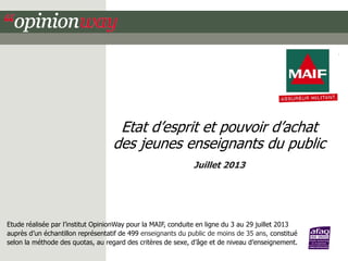 Etat d’esprit et pouvoir d’achat
des jeunes enseignants du public
Juillet 2013

Etude réalisée par l’institut OpinionWay pour la MAIF, conduite en ligne du 3 au 29 juillet 2013
auprès d’un échantillon représentatif de 499 enseignants du public de moins de 35 ans, constitué
selon la méthode des quotas, au regard des critères de sexe, d’âge et de niveau d’enseignement.

 