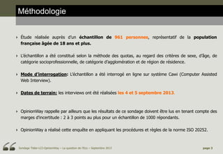 Méthodologie
 Étude réalisée auprès d’un échantillon de 961 personnes, représentatif de la population
française âgée de 18 ans et plus.
 L’échantillon a été constitué selon la méthode des quotas, au regard des critères de sexe, d’âge, de
catégorie socioprofessionnelle, de catégorie d’agglomération et de région de résidence.

 Mode d’interrogation: L’échantillon a été interrogé en ligne sur système Cawi (Computer Assisted
Web Interview).
 Dates de terrain: les interviews ont été réalisées les 4 et 5 septembre 2013.

 OpinionWay rappelle par ailleurs que les résultats de ce sondage doivent être lus en tenant compte des
marges d'incertitude : 2 à 3 points au plus pour un échantillon de 1000 répondants.
 OpinionWay a réalisé cette enquête en appliquant les procédures et règles de la norme ISO 20252.

Sondage Tilder-LCI-OpinionWay – La question de l’Eco – Septembre 2013

page 3

 