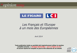 Les Français et l’Europe 
à un mois des Européennes 
Avril 2014 
Toute publication totale ou partielle doit impérativement utiliser la mention 
complète suivante : « Sondage OpinionWay – pour Le Figaro et LCI» 
et aucune reprise de l’enquête ne pourra être dissociée de cet intitulé. 
 