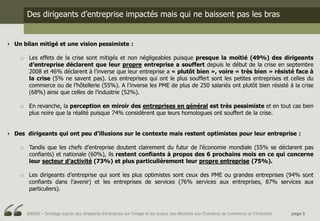 Des dirigeants d’entreprise impactés mais qui ne baissent pas les bras


 Un bilan mitigé et une vision pessimiste :

     o Les effets de la crise sont mitigés et non négligeables puisque presque la moitié (49%) des dirigeants
       d’entreprise déclarent que leur propre entreprise a souffert depuis le début de la crise en septembre
       2008 et 46% déclarent à l’inverse que leur entreprise a « plutôt bien », voire « très bien » résisté face à
       la crise (5% ne savent pas). Les entreprises qui ont le plus souffert sont les petites entreprises et celles du
       commerce ou de l’hôtellerie (55%). A l’inverse les PME de plus de 250 salariés ont plutôt bien résisté à la crise
       (68%) ainsi que celles de l’industrie (52%).

     o En revanche, la perception en miroir des entreprises en général est très pessimiste et en tout cas bien
       plus noire que la réalité puisque 74% considèrent que leurs homologues ont souffert de la crise.


 Des dirigeants qui ont peu d’illusions sur le contexte mais restent optimistes pour leur entreprise :

     o Tandis que les chefs d’entreprise doutent clairement du futur de l’économie mondiale (55% se déclarent pas
       confiants) et nationale (60%), ils restent confiants à propos des 6 prochains mois en ce qui concerne
       leur secteur d’activité (73%) et plus particulièrement leur propre entreprise (75%).

     o Les dirigeants d’entreprise qui sont les plus optimistes sont ceux des PME ou grandes entreprises (94% sont
       confiants dans l’avenir) et les entreprises de services (76% services aux entreprises, 87% services aux
       particuliers).



       BJ6952 – Sondage auprès des dirigeants d’entreprise sur l’image et les enjeux des élections aux Chambres de Commerce et d’Industrie   page 5
 