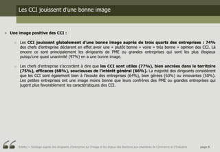 Les CCI jouissent d’une bonne image



 Une image positive des CCI :

    o Les CCI jouissent globalement d’une bonne image auprès de trois quarts des entreprises : 74%
      des chefs d’entreprise déclarent en effet avoir une « plutôt bonne » voire « très bonne » opinion des CCI. Là
      encore ce sont principalement les dirigeants de PME ou grandes entreprises qui sont les plus élogieux
      puisqu’une quasi unanimité (97%) en a une bonne image.

    o Les chefs d’entreprise s’accordent à dire que les CCI sont utiles (77%), bien ancrées dans le territoire
      (75%), efficaces (68%), soucieuses de l'intérêt général (66%). La majorité des dirigeants considèrent
      que les CCI sont également bien à l’écoute des entreprises (64%), bien gérées (63%) ou innovantes (50%).
      Les petites entreprises ont une image moins bonne que leurs confrères des PME ou grandes entreprises qui
      jugent plus favorablement les caractéristiques des CCI.




      BJ6952 – Sondage auprès des dirigeants d’entreprise sur l’image et les enjeux des élections aux Chambres de Commerce et d’Industrie   page 6
 
