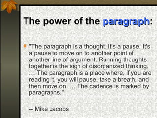 The power of the  paragraph :   "The paragraph is a thought. It's a pause. It's a pause to move on to another point of another line of argument. Running thoughts together is the sign of disorganized thinking. … The paragraph is a place where, if you are reading it, you will pause, take a breath, and then move on. … The cadence is marked by paragraphs." -- Mike Jacobs   