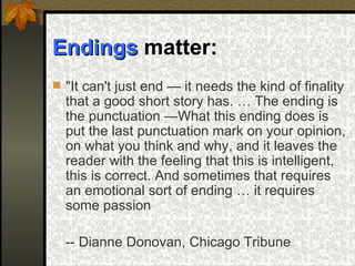 Endings  matter:  "It can't just end — it needs the kind of finality that a good short story has. … The ending is the punctuation —What this ending does is put the last punctuation mark on your opinion, on what you think and why, and it leaves the reader with the feeling that this is intelligent, this is correct. And sometimes that requires an emotional sort of ending … it requires some passion -- Dianne Donovan, Chicago Tribune   
