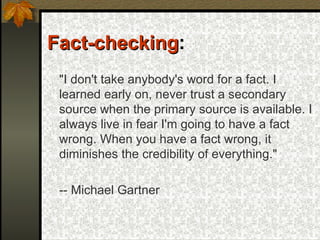 Fact-checking :  "I don't take anybody's word for a fact. I learned early on, never trust a secondary source when the primary source is available. I always live in fear I'm going to have a fact wrong. When you have a fact wrong, it diminishes the credibility of everything." -- Michael Gartner 