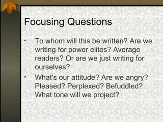 Focusing Questions   To whom will this be written? Are we writing for power elites? Average readers? Or are we just writing for ourselves?   What's our attitude? Are we angry? Pleased? Perplexed? Befuddled? What tone will we project?   