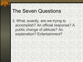 The Seven Questions 3. What, exactly, are we trying to accomplish? An official response? A public change of attitude? An explanation? Entertainment? 