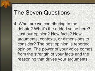 The Seven Questions 4. What are we contributing to the debate? What's the added value here? Just our opinion? New facts? New arguments, contexts, or dimensions to consider? The best opinion is reported opinion. The power of your voice comes from the strength of your facts and the reasoning that drives your arguments.  