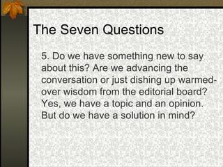 The Seven Questions 5. Do we have something new to say about this? Are we advancing the conversation or just dishing up warmed-over wisdom from the editorial board? Yes, we have a topic and an opinion. But do we have a solution in mind? 