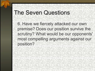 The Seven Questions 6. Have we fiercely attacked our own premise? Does our position survive the scrutiny? What would be our opponents' most compelling arguments against our position?   