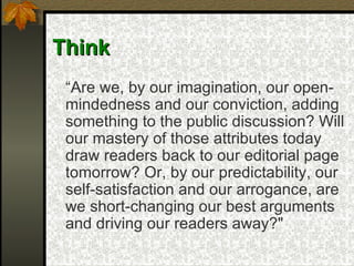 Think “ Are we, by our imagination, our open-mindedness and our conviction, adding something to the public discussion? Will our mastery of those attributes today draw readers back to our editorial page tomorrow? Or, by our predictability, our self-satisfaction and our arrogance, are we short-changing our best arguments and driving our readers away?"   