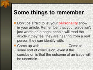 Some things to remember Don't be afraid to let your  personality  show in your article. Remember that your piece isn't just words on a page; people will read the article if they feel they are hearing from a real person they can identify with.  Come up with  a good last line .  Come to some sort of conclusion, even if the conclusion is that the outcome of an issue will be uncertain. 