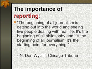 The importance of  reporting :  "The beginning of all journalism is getting out into the world and seeing live people dealing with real life. It's the beginning of all philosophy and it's the beginning of all journalism. It's the starting point for everything." --N. Don Wycliff, Chicago Tribune 