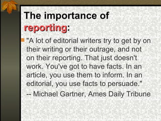 The importance of  reporting : "A lot of editorial writers try to get by on their writing or their outrage, and not on their reporting. That just doesn't work. You've got to have facts. In an article, you use them to inform. In an editorial, you use facts to persuade." -- Michael Gartner, Ames Daily Tribune   