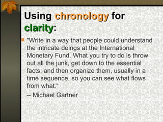 Using  chronology  for  clarity :   "Write in a way that people could understand the intricate doings at the International Monetary Fund. What you try to do is throw out all the junk, get down to the essential facts, and then organize them, usually in a time sequence, so you can see what flows from what.“ -- Michael Gartner  