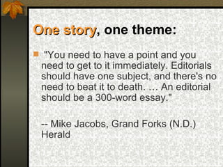 One story , one theme:   "You need to have a point and you need to get to it immediately. Editorials should have one subject, and there's no need to beat it to death. … An editorial should be a 300-word essay." -- Mike Jacobs, Grand Forks (N.D.) Herald   