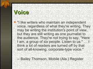 Voice   "I like writers who maintain an independent voice, regardless of what they're writing. They may be writing the institution's point of view, but they are still writing as one journalist to the audience. They're not trying to say, "Here I am, a group of six people. Listen to us." … I think a lot of readers are turned off by that sort of all-knowing, corporate-type voice." -- Bailey Thomson, Mobile (Ala.) Register   