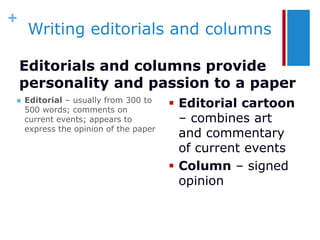 +
     Writing editorials and columns

    Editorials and columns provide
    personality and passion to a paper
   Editorial – usually from 300 to
    500 words; comments on
                                        Editorial cartoon
    current events; appears to           – combines art
    express the opinion of the paper
                                         and commentary
                                         of current events
                                        Column – signed
                                         opinion
 