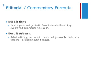 +
    Editorial / Commentary Formula


       Keep it tight
           Have a point and get to it! Do not ramble. Recap key
            events and summarize your case.

       Keep it relevant
           Select a timely, newsworthy topic that genuinely matters to
            readers – or explain why it should.
 