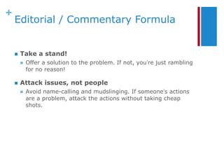 +
    Editorial / Commentary Formula


       Take a stand!
           Offer a solution to the problem. If not, you’re just rambling
            for no reason!

       Attack issues, not people
           Avoid name-calling and mudslinging. If someone’s actions
            are a problem, attack the actions without taking cheap
            shots.
 