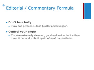 +
    Editorial / Commentary Formula


       Don’t be a bully
           Sway and persuade, don’t bluster and bludgeon.

       Control your anger
           If you’re extremely steamed, go ahead and write it – then
            throw it out and write it again without the shrillness.
 