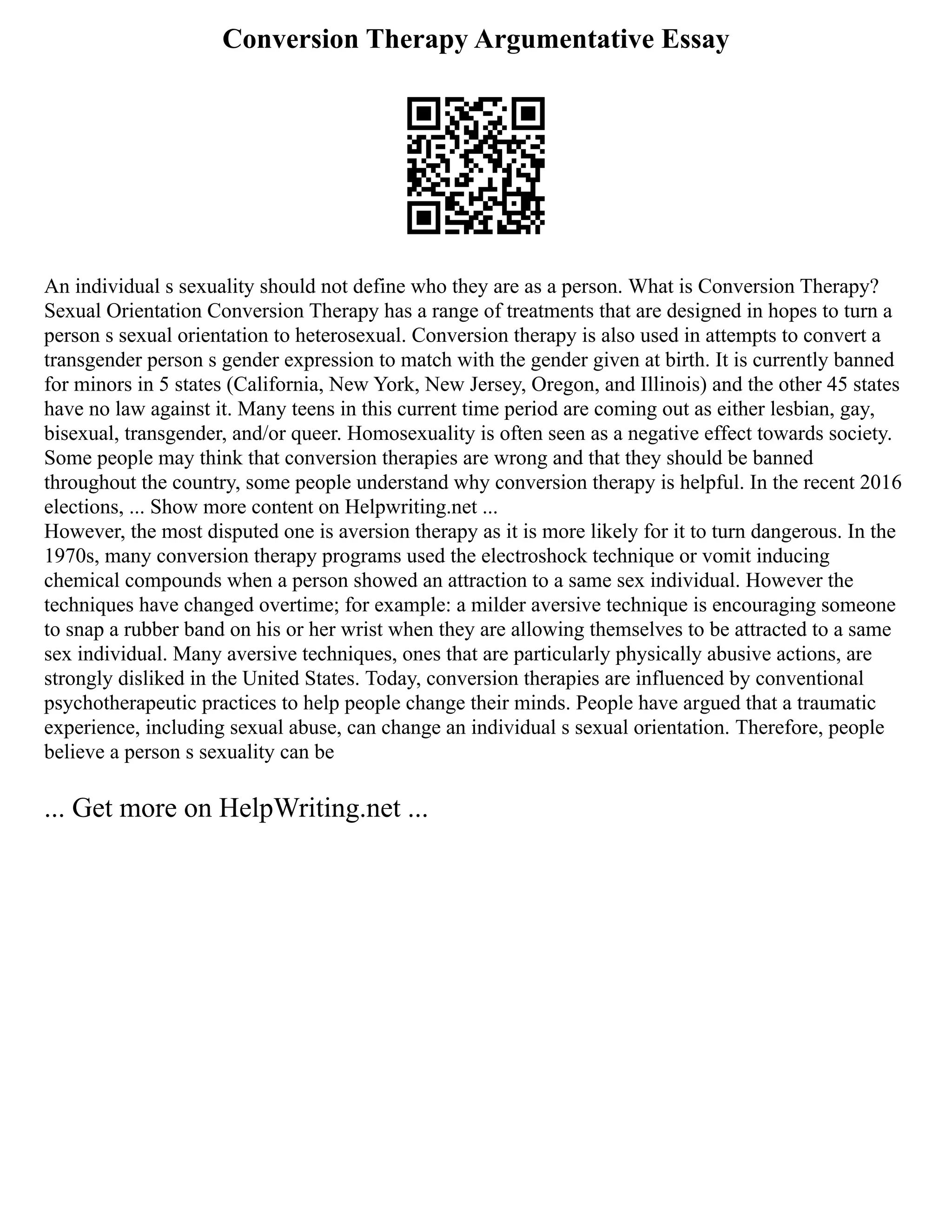 Conversion Therapy Argumentative Essay
An individual s sexuality should not define who they are as a person. What is Conversion Therapy?
Sexual Orientation Conversion Therapy has a range of treatments that are designed in hopes to turn a
person s sexual orientation to heterosexual. Conversion therapy is also used in attempts to convert a
transgender person s gender expression to match with the gender given at birth. It is currently banned
for minors in 5 states (California, New York, New Jersey, Oregon, and Illinois) and the other 45 states
have no law against it. Many teens in this current time period are coming out as either lesbian, gay,
bisexual, transgender, and/or queer. Homosexuality is often seen as a negative effect towards society.
Some people may think that conversion therapies are wrong and that they should be banned
throughout the country, some people understand why conversion therapy is helpful. In the recent 2016
elections, ... Show more content on Helpwriting.net ...
However, the most disputed one is aversion therapy as it is more likely for it to turn dangerous. In the
1970s, many conversion therapy programs used the electroshock technique or vomit inducing
chemical compounds when a person showed an attraction to a same sex individual. However the
techniques have changed overtime; for example: a milder aversive technique is encouraging someone
to snap a rubber band on his or her wrist when they are allowing themselves to be attracted to a same
sex individual. Many aversive techniques, ones that are particularly physically abusive actions, are
strongly disliked in the United States. Today, conversion therapies are influenced by conventional
psychotherapeutic practices to help people change their minds. People have argued that a traumatic
experience, including sexual abuse, can change an individual s sexual orientation. Therefore, people
believe a person s sexuality can be
... Get more on HelpWriting.net ...
 