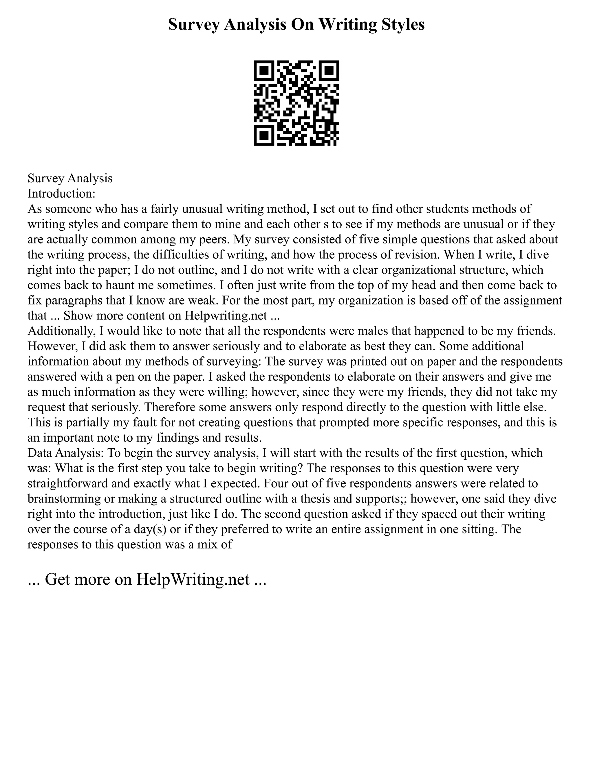 Survey Analysis On Writing Styles
Survey Analysis
Introduction:
As someone who has a fairly unusual writing method, I set out to find other students methods of
writing styles and compare them to mine and each other s to see if my methods are unusual or if they
are actually common among my peers. My survey consisted of five simple questions that asked about
the writing process, the difficulties of writing, and how the process of revision. When I write, I dive
right into the paper; I do not outline, and I do not write with a clear organizational structure, which
comes back to haunt me sometimes. I often just write from the top of my head and then come back to
fix paragraphs that I know are weak. For the most part, my organization is based off of the assignment
that ... Show more content on Helpwriting.net ...
Additionally, I would like to note that all the respondents were males that happened to be my friends.
However, I did ask them to answer seriously and to elaborate as best they can. Some additional
information about my methods of surveying: The survey was printed out on paper and the respondents
answered with a pen on the paper. I asked the respondents to elaborate on their answers and give me
as much information as they were willing; however, since they were my friends, they did not take my
request that seriously. Therefore some answers only respond directly to the question with little else.
This is partially my fault for not creating questions that prompted more specific responses, and this is
an important note to my findings and results.
Data Analysis: To begin the survey analysis, I will start with the results of the first question, which
was: What is the first step you take to begin writing? The responses to this question were very
straightforward and exactly what I expected. Four out of five respondents answers were related to
brainstorming or making a structured outline with a thesis and supports;; however, one said they dive
right into the introduction, just like I do. The second question asked if they spaced out their writing
over the course of a day(s) or if they preferred to write an entire assignment in one sitting. The
responses to this question was a mix of
... Get more on HelpWriting.net ...
 