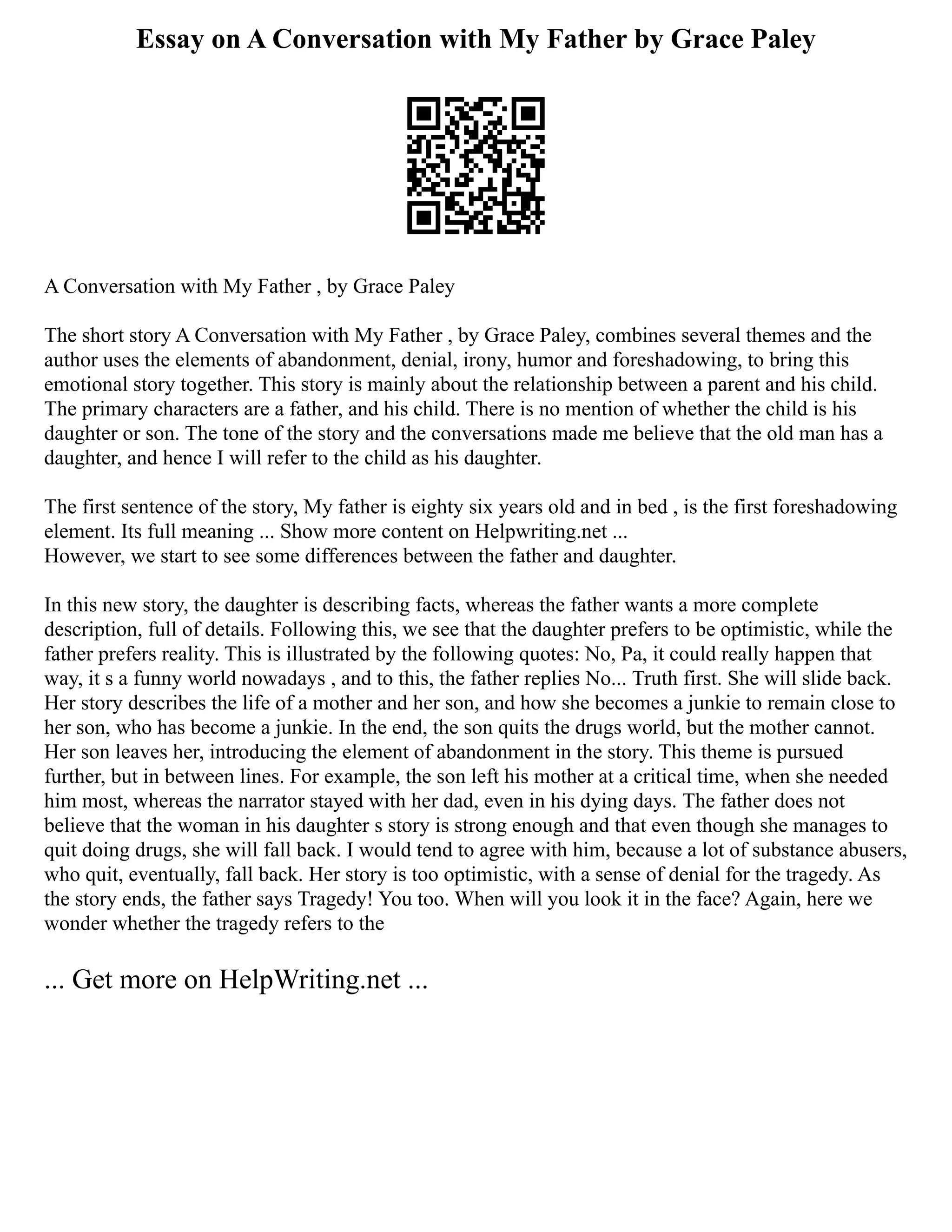 Essay on A Conversation with My Father by Grace Paley
A Conversation with My Father , by Grace Paley
The short story A Conversation with My Father , by Grace Paley, combines several themes and the
author uses the elements of abandonment, denial, irony, humor and foreshadowing, to bring this
emotional story together. This story is mainly about the relationship between a parent and his child.
The primary characters are a father, and his child. There is no mention of whether the child is his
daughter or son. The tone of the story and the conversations made me believe that the old man has a
daughter, and hence I will refer to the child as his daughter.
The first sentence of the story, My father is eighty six years old and in bed , is the first foreshadowing
element. Its full meaning ... Show more content on Helpwriting.net ...
However, we start to see some differences between the father and daughter.
In this new story, the daughter is describing facts, whereas the father wants a more complete
description, full of details. Following this, we see that the daughter prefers to be optimistic, while the
father prefers reality. This is illustrated by the following quotes: No, Pa, it could really happen that
way, it s a funny world nowadays , and to this, the father replies No... Truth first. She will slide back.
Her story describes the life of a mother and her son, and how she becomes a junkie to remain close to
her son, who has become a junkie. In the end, the son quits the drugs world, but the mother cannot.
Her son leaves her, introducing the element of abandonment in the story. This theme is pursued
further, but in between lines. For example, the son left his mother at a critical time, when she needed
him most, whereas the narrator stayed with her dad, even in his dying days. The father does not
believe that the woman in his daughter s story is strong enough and that even though she manages to
quit doing drugs, she will fall back. I would tend to agree with him, because a lot of substance abusers,
who quit, eventually, fall back. Her story is too optimistic, with a sense of denial for the tragedy. As
the story ends, the father says Tragedy! You too. When will you look it in the face? Again, here we
wonder whether the tragedy refers to the
... Get more on HelpWriting.net ...
 