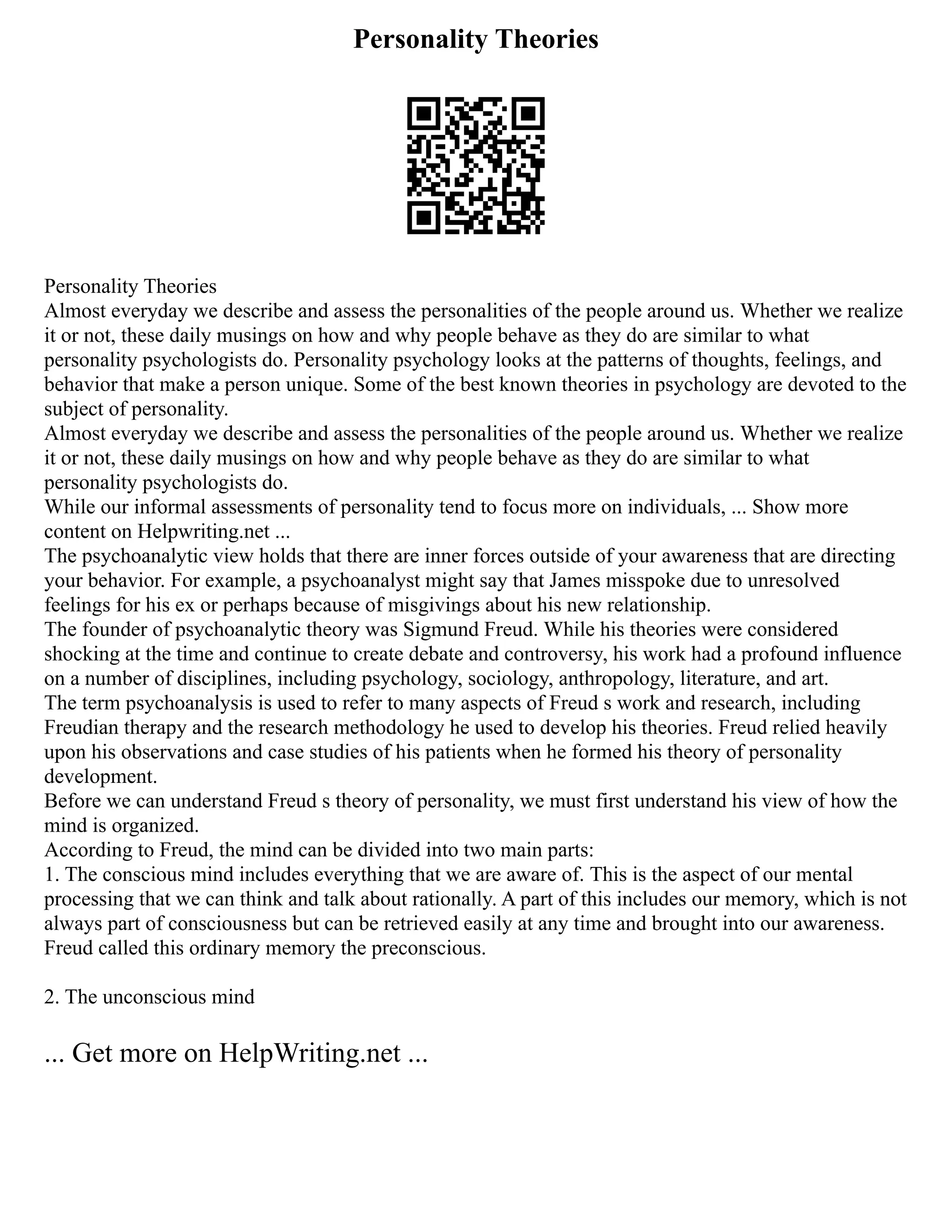 Personality Theories
Personality Theories
Almost everyday we describe and assess the personalities of the people around us. Whether we realize
it or not, these daily musings on how and why people behave as they do are similar to what
personality psychologists do. Personality psychology looks at the patterns of thoughts, feelings, and
behavior that make a person unique. Some of the best known theories in psychology are devoted to the
subject of personality.
Almost everyday we describe and assess the personalities of the people around us. Whether we realize
it or not, these daily musings on how and why people behave as they do are similar to what
personality psychologists do.
While our informal assessments of personality tend to focus more on individuals, ... Show more
content on Helpwriting.net ...
The psychoanalytic view holds that there are inner forces outside of your awareness that are directing
your behavior. For example, a psychoanalyst might say that James misspoke due to unresolved
feelings for his ex or perhaps because of misgivings about his new relationship.
The founder of psychoanalytic theory was Sigmund Freud. While his theories were considered
shocking at the time and continue to create debate and controversy, his work had a profound influence
on a number of disciplines, including psychology, sociology, anthropology, literature, and art.
The term psychoanalysis is used to refer to many aspects of Freud s work and research, including
Freudian therapy and the research methodology he used to develop his theories. Freud relied heavily
upon his observations and case studies of his patients when he formed his theory of personality
development.
Before we can understand Freud s theory of personality, we must first understand his view of how the
mind is organized.
According to Freud, the mind can be divided into two main parts:
1. The conscious mind includes everything that we are aware of. This is the aspect of our mental
processing that we can think and talk about rationally. A part of this includes our memory, which is not
always part of consciousness but can be retrieved easily at any time and brought into our awareness.
Freud called this ordinary memory the preconscious.
2. The unconscious mind
... Get more on HelpWriting.net ...
 