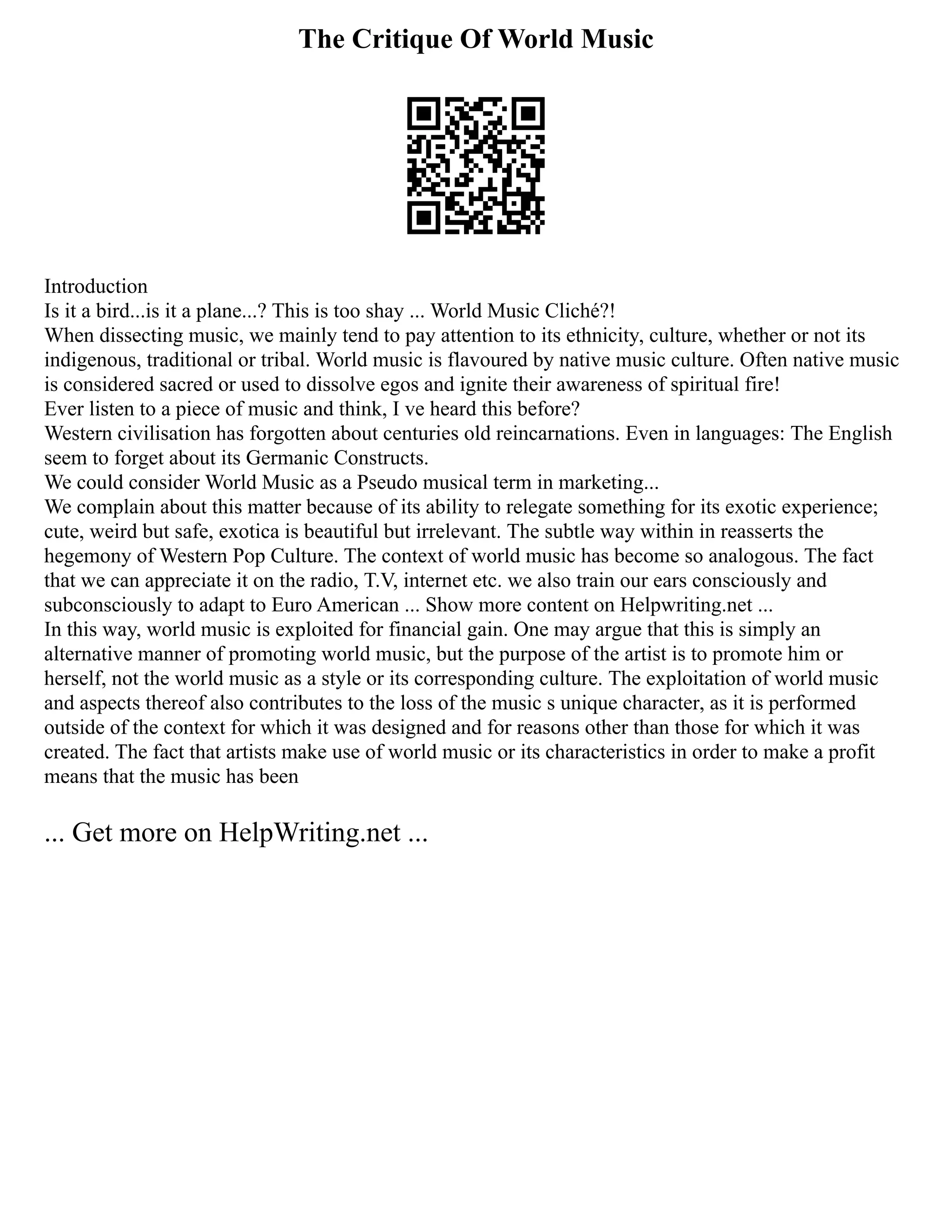 The Critique Of World Music
Introduction
Is it a bird...is it a plane...? This is too shay ... World Music Cliché?!
When dissecting music, we mainly tend to pay attention to its ethnicity, culture, whether or not its
indigenous, traditional or tribal. World music is flavoured by native music culture. Often native music
is considered sacred or used to dissolve egos and ignite their awareness of spiritual fire!
Ever listen to a piece of music and think, I ve heard this before?
Western civilisation has forgotten about centuries old reincarnations. Even in languages: The English
seem to forget about its Germanic Constructs.
We could consider World Music as a Pseudo musical term in marketing...
We complain about this matter because of its ability to relegate something for its exotic experience;
cute, weird but safe, exotica is beautiful but irrelevant. The subtle way within in reasserts the
hegemony of Western Pop Culture. The context of world music has become so analogous. The fact
that we can appreciate it on the radio, T.V, internet etc. we also train our ears consciously and
subconsciously to adapt to Euro American ... Show more content on Helpwriting.net ...
In this way, world music is exploited for financial gain. One may argue that this is simply an
alternative manner of promoting world music, but the purpose of the artist is to promote him or
herself, not the world music as a style or its corresponding culture. The exploitation of world music
and aspects thereof also contributes to the loss of the music s unique character, as it is performed
outside of the context for which it was designed and for reasons other than those for which it was
created. The fact that artists make use of world music or its characteristics in order to make a profit
means that the music has been
... Get more on HelpWriting.net ...
 