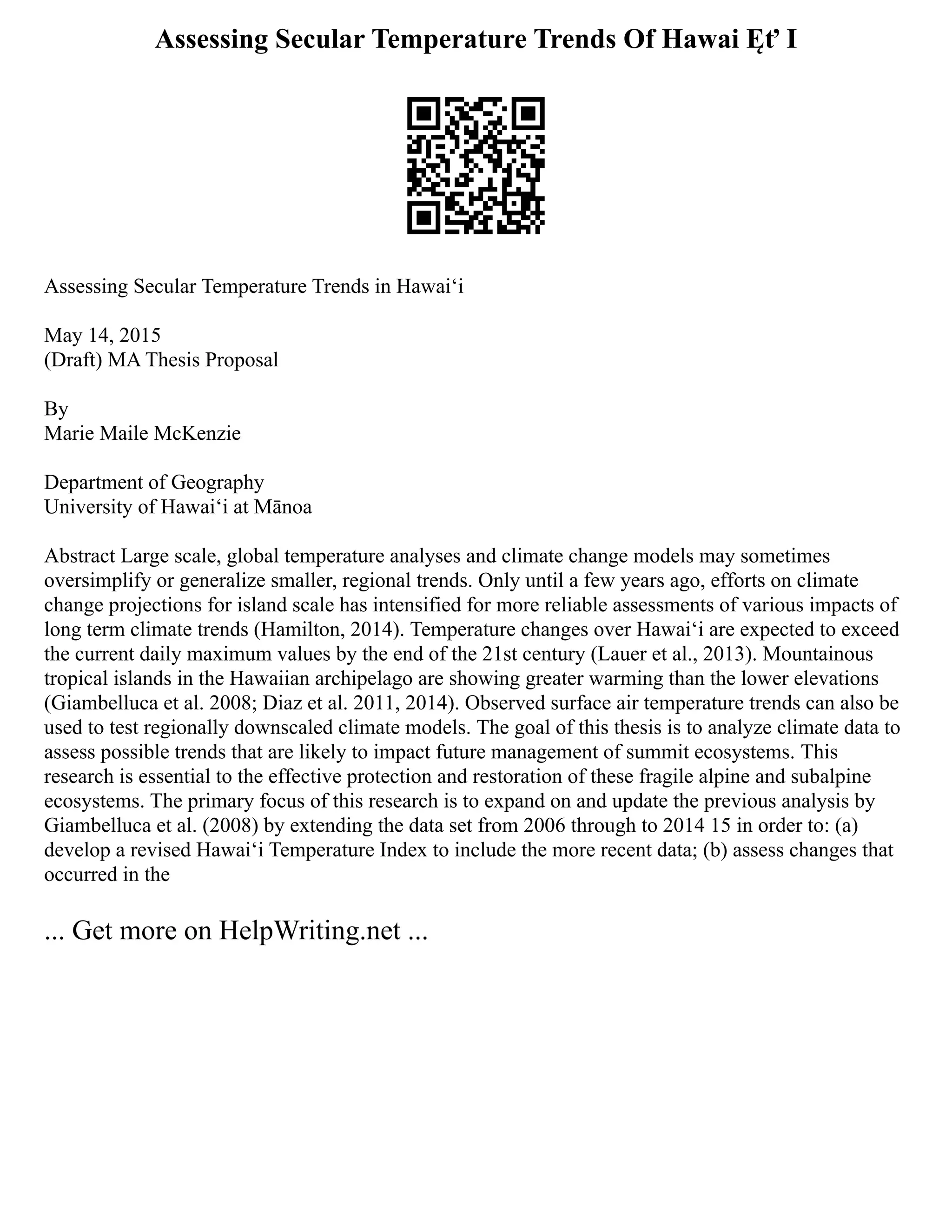 Assessing Secular Temperature Trends Of Hawai Ęť I
Assessing Secular Temperature Trends in Hawaiʻi
May 14, 2015
(Draft) MA Thesis Proposal
By
Marie Maile McKenzie
Department of Geography
University of Hawaiʻi at Mānoa
Abstract Large scale, global temperature analyses and climate change models may sometimes
oversimplify or generalize smaller, regional trends. Only until a few years ago, efforts on climate
change projections for island scale has intensified for more reliable assessments of various impacts of
long term climate trends (Hamilton, 2014). Temperature changes over Hawaiʻi are expected to exceed
the current daily maximum values by the end of the 21st century (Lauer et al., 2013). Mountainous
tropical islands in the Hawaiian archipelago are showing greater warming than the lower elevations
(Giambelluca et al. 2008; Diaz et al. 2011, 2014). Observed surface air temperature trends can also be
used to test regionally downscaled climate models. The goal of this thesis is to analyze climate data to
assess possible trends that are likely to impact future management of summit ecosystems. This
research is essential to the effective protection and restoration of these fragile alpine and subalpine
ecosystems. The primary focus of this research is to expand on and update the previous analysis by
Giambelluca et al. (2008) by extending the data set from 2006 through to 2014 15 in order to: (a)
develop a revised Hawaiʻi Temperature Index to include the more recent data; (b) assess changes that
occurred in the
... Get more on HelpWriting.net ...
 