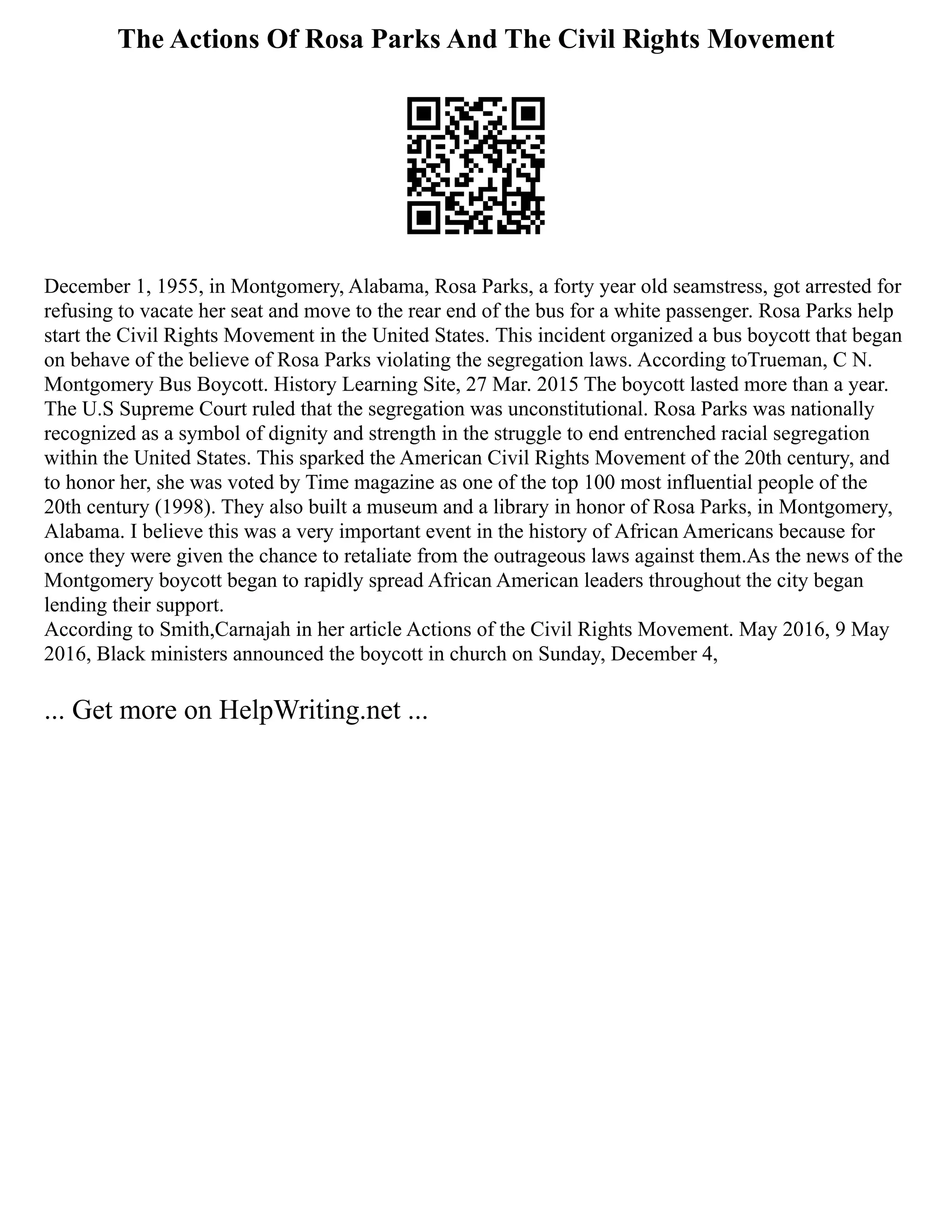 The Actions Of Rosa Parks And The Civil Rights Movement
December 1, 1955, in Montgomery, Alabama, Rosa Parks, a forty year old seamstress, got arrested for
refusing to vacate her seat and move to the rear end of the bus for a white passenger. Rosa Parks help
start the Civil Rights Movement in the United States. This incident organized a bus boycott that began
on behave of the believe of Rosa Parks violating the segregation laws. According toTrueman, C N.
Montgomery Bus Boycott. History Learning Site, 27 Mar. 2015 The boycott lasted more than a year.
The U.S Supreme Court ruled that the segregation was unconstitutional. Rosa Parks was nationally
recognized as a symbol of dignity and strength in the struggle to end entrenched racial segregation
within the United States. This sparked the American Civil Rights Movement of the 20th century, and
to honor her, she was voted by Time magazine as one of the top 100 most influential people of the
20th century (1998). They also built a museum and a library in honor of Rosa Parks, in Montgomery,
Alabama. I believe this was a very important event in the history of African Americans because for
once they were given the chance to retaliate from the outrageous laws against them.As the news of the
Montgomery boycott began to rapidly spread African American leaders throughout the city began
lending their support.
According to Smith,Carnajah in her article Actions of the Civil Rights Movement. May 2016, 9 May
2016, Black ministers announced the boycott in church on Sunday, December 4,
... Get more on HelpWriting.net ...
 