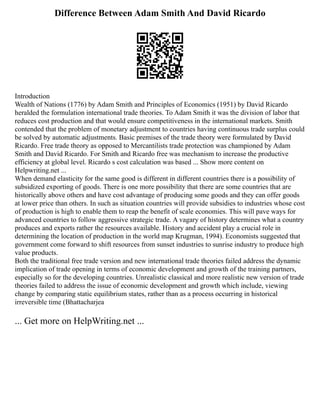 Difference Between Adam Smith And David Ricardo
Introduction
Wealth of Nations (1776) by Adam Smith and Principles of Economics (1951) by David Ricardo
heralded the formulation international trade theories. To Adam Smith it was the division of labor that
reduces cost production and that would ensure competitiveness in the international markets. Smith
contended that the problem of monetary adjustment to countries having continuous trade surplus could
be solved by automatic adjustments. Basic premises of the trade theory were formulated by David
Ricardo. Free trade theory as opposed to Mercantilists trade protection was championed by Adam
Smith and David Ricardo. For Smith and Ricardo free was mechanism to increase the productive
efficiency at global level. Ricardo s cost calculation was based ... Show more content on
Helpwriting.net ...
When demand elasticity for the same good is different in different countries there is a possibility of
subsidized exporting of goods. There is one more possibility that there are some countries that are
historically above others and have cost advantage of producing some goods and they can offer goods
at lower price than others. In such as situation countries will provide subsidies to industries whose cost
of production is high to enable them to reap the benefit of scale economies. This will pave ways for
advanced countries to follow aggressive strategic trade. A vagary of history determines what a country
produces and exports rather the resources available. History and accident play a crucial role in
determining the location of production in the world map Krugman, 1994). Economists suggested that
government come forward to shift resources from sunset industries to sunrise industry to produce high
value products.
Both the traditional free trade version and new international trade theories failed address the dynamic
implication of trade opening in terms of economic development and growth of the training partners,
especially so for the developing countries. Unrealistic classical and more realistic new version of trade
theories failed to address the issue of economic development and growth which include, viewing
change by comparing static equilibrium states, rather than as a process occurring in historical
irreversible time (Bhattacharjea
... Get more on HelpWriting.net ...
 