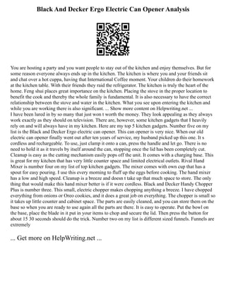 Black And Decker Ergo Electric Can Opener Analysis
You are hosting a party and you want people to stay out of the kitchen and enjoy themselves. But for
some reason everyone always ends up in the kitchen. The kitchen is where you and your friends sit
and chat over a hot cuppa, having that International Coffee moment. Your children do their homework
at the kitchen table. With their friends they raid the refrigerator. The kitchen is truly the heart of the
home. Feng shui places great importance on the kitchen. Placing the stove in the proper location to
benefit the cook and thereby the whole family is fundamental. It is also necessary to have the correct
relationship between the stove and water in the kitchen. What you see upon entering the kitchen and
while you are working there is also significant. ... Show more content on Helpwriting.net ...
I have been lured in by so many that just won t worth the money. They look appealing as they always
work exactly as they should on television. There are, however, some kitchen gadgets that I heavily
rely on and will always have in my kitchen. Here are my top 5 kitchen gadgets. Number five on my
list is the Black and Decker Ergo electric can opener. This can opener is very nice. When our old
electric can opener finally went out after ten years of service, my husband picked up this one. It s
cordless and rechargeable. To use, just clamp it onto a can, press the handle and let go. There is no
need to hold it as it travels by itself around the can, stopping once the lid has been completely cut.
Cleanup is easy as the cutting mechanism easily pops off the unit. It comes with a charging base. This
is great for my kitchen that has very little counter space and limited electrical outlets. Rival Hand
Mixer is number four on my list of top kitchen gadgets. The mixer comes with own cup that has a
spout for easy pouring. I use this every morning to fluff up the eggs before cooking. The hand mixer
has a low and high speed. Cleanup is a breeze and doesn t take up that much space to store. The only
thing that would make this hand mixer better is if it were cordless. Black and Decker Handy Chopper
Plus is number three. This small, electric chopper makes chopping anything a breeze. I have chopped
everything from onions or Oreo cookies, and it does a great job on everything. The chopper is small so
it takes up little counter and cabinet space. The parts are easily cleaned, and you can store them on the
base so when you are ready to use again all the parts are there. It is easy to operate. Put the bowl on
the base, place the blade in it put in your items to chop and secure the lid. Then press the button for
about 15 30 seconds should do the trick. Number two on my list is different sized funnels. Funnels are
extremely
... Get more on HelpWriting.net ...
 