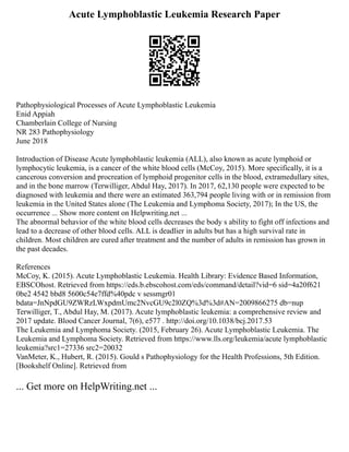 Acute Lymphoblastic Leukemia Research Paper
Pathophysiological Processes of Acute Lymphoblastic Leukemia
Enid Appiah
Chamberlain College of Nursing
NR 283 Pathophysiology
June 2018
Introduction of Disease Acute lymphoblastic leukemia (ALL), also known as acute lymphoid or
lymphocytic leukemia, is a cancer of the white blood cells (McCoy, 2015). More specifically, it is a
cancerous conversion and procreation of lymphoid progenitor cells in the blood, extramedullary sites,
and in the bone marrow (Terwilliger, Abdul Hay, 2017). In 2017, 62,130 people were expected to be
diagnosed with leukemia and there were an estimated 363,794 people living with or in remission from
leukemia in the United States alone (The Leukemia and Lymphoma Society, 2017); In the US, the
occurrence ... Show more content on Helpwriting.net ...
The abnormal behavior of the white blood cells decreases the body s ability to fight off infections and
lead to a decrease of other blood cells. ALL is deadlier in adults but has a high survival rate in
children. Most children are cured after treatment and the number of adults in remission has grown in
the past decades.
References
McCoy, K. (2015). Acute Lymphoblastic Leukemia. Health Library: Evidence Based Information,
EBSCOhost. Retrieved from https://eds.b.ebscohost.com/eds/command/detail?vid=6 sid=4a20f621
0be2 4542 bbd8 5600c54e7ffd%40pdc v sessmgr01
bdata=JnNpdGU9ZWRzLWxpdmUmc2NvcGU9c2l0ZQ%3d%3d#AN=2009866275 db=nup
Terwilliger, T., Abdul Hay, M. (2017). Acute lymphoblastic leukemia: a comprehensive review and
2017 update. Blood Cancer Journal, 7(6), e577 . http://doi.org/10.1038/bcj.2017.53
The Leukemia and Lymphoma Society. (2015, February 26). Acute Lymphoblastic Leukemia. The
Leukemia and Lymphoma Society. Retrieved from https://www.lls.org/leukemia/acute lymphoblastic
leukemia?src1=27336 src2=20032
VanMeter, K., Hubert, R. (2015). Gould s Pathophysiology for the Health Professions, 5th Edition.
[Bookshelf Online]. Retrieved from
... Get more on HelpWriting.net ...
 