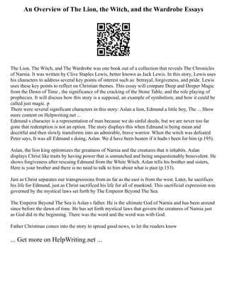 An Overview of The Lion, the Witch, and the Wardrobe Essays
The Lion, The Witch, and The Wardrobe was one book out of a collection that reveals The Chronicles
of Narnia. It was written by Clive Staples Lewis, better known as Jack Lewis. In this story, Lewis uses
his characters to address several key points of interest such as: betrayal, forgiveness, and pride. Lewis
uses these key points to reflect on Christian themes. This essay will compare Deep and Deeper Magic
from the Dawn of Time , the significance of the cracking of the Stone Table, and the role playing of
prophecies. It will discuss how this story is a supposal, an example of symbolism, and how it could be
called just magic. p
There were several significant characters in this story: Aslan a lion, Edmund a little boy, The ... Show
more content on Helpwriting.net ...
Edmund s character is a representation of man because we do sinful deeds, but we are never too far
gone that redemption is not an option. The story displays this when Edmund is being mean and
deceitful and then slowly transforms into an admirable, brave warrior. When the witch was defeated
Peter says, It was all Edmund s doing, Aslan. We d have been beaten if it hadn t been for him (p.195).
Aslan, the lion king epitomizes the greatness of Narnia and the creatures that it inhabits. Aslan
displays Christ like traits by having power that is unmatched and being unquestionably benevolent. He
shows forgiveness after rescuing Edmund from the White Witch. Aslan tells his brother and sisters,
Here is your brother and there is no need to talk to him about what is past (p.153).
Just as Christ separates our transgressions from as far as the east is from the west. Later, he sacrifices
his life for Edmund, just as Christ sacrificed his life for all of mankind. This sacrificial expression was
governed by the mystical laws set forth by The Emperor Beyond The Sea.
The Emperor Beyond The Sea is Aslan s father. He is the ultimate God of Narnia and has been around
since before the dawn of time. He has set forth mystical laws that govern the creatures of Narnia just
as God did in the beginning. There was the word and the word was with God.
Father Christmas comes into the story to spread good news, to let the readers know
... Get more on HelpWriting.net ...
 