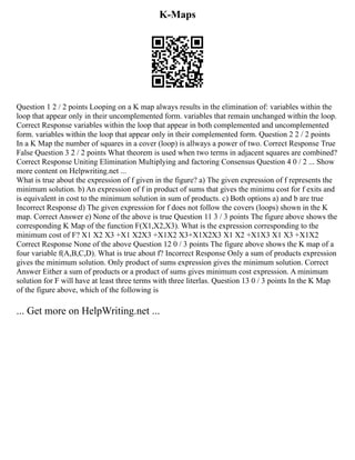 K-Maps
Question 1 2 / 2 points Looping on a K map always results in the elimination of: variables within the
loop that appear only in their uncomplemented form. variables that remain unchanged within the loop.
Correct Response variables within the loop that appear in both complemented and uncomplemented
form. variables within the loop that appear only in their complemented form. Question 2 2 / 2 points
In a K Map the number of squares in a cover (loop) is allways a power of two. Correct Response True
False Question 3 2 / 2 points What theorem is used when two terms in adjacent squares are combined?
Correct Response Uniting Elimination Multiplying and factoring Consensus Question 4 0 / 2 ... Show
more content on Helpwriting.net ...
What is true about the expression of f given in the figure? a) The given expression of f represents the
minimum solution. b) An expression of f in product of sums that gives the minimu cost for f exits and
is equivalent in cost to the minimum solution in sum of products. c) Both options a) and b are true
Incorrect Response d) The given expression for f does not follow the covers (loops) shown in the K
map. Correct Answer e) None of the above is true Question 11 3 / 3 points The figure above shows the
corresponding K Map of the function F(X1,X2,X3). What is the expression corresponding to the
minimum cost of F? X1 X2 X3 +X1 X2X3 +X1X2 X3+X1X2X3 X1 X2 +X1X3 X1 X3 +X1X2
Correct Response None of the above Question 12 0 / 3 points The figure above shows the K map of a
four variable f(A,B,C,D). What is true about f? Incorrect Response Only a sum of products expression
gives the minimum solution. Only product of sums expression gives the minimum solution. Correct
Answer Either a sum of products or a product of sums gives minimum cost expression. A minimum
solution for F will have at least three terms with three literlas. Question 13 0 / 3 points In the K Map
of the figure above, which of the following is
... Get more on HelpWriting.net ...
 