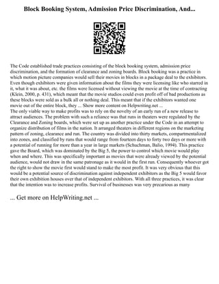 Block Booking System, Admission Price Discrimination, And...
The Code established trade practices consisting of the block booking system, admission price
discrimination, and the formation of clearance and zoning boards. Block booking was a practice in
which motion picture companies would sell their movies in blocks in a package deal to the exhibitors.
Even though exhibitors were given information about the films they were licensing like who starred in
it, what it was about, etc. the films were licensed without viewing the movie at the time of contracting
(Klein, 2000, p. 431), which meant that the movie studios could even profit off of bad productions as
these blocks were sold as a bulk all or nothing deal. This meant that if the exhibitors wanted one
movie out of the entire block, they ... Show more content on Helpwriting.net ...
The only viable way to make profits was to rely on the novelty of an early run of a new release to
attract audiences. The problem with such a reliance was that runs in theaters were regulated by the
Clearance and Zoning boards, which were set up as another practice under the Code in an attempt to
organize distribution of films in the nation. It arranged theaters in different regions on the marketing
pattern of zoning, clearance and run. The country was divided into thirty markets, compartmentalized
into zones, and classified by runs that would range from fourteen days to forty two days or more with
a potential of running for more than a year in large markets (Schuchman, Balio, 1994). This practice
gave the Board, which was dominated by the Big 5, the power to control which movie would play
when and where. This was specifically important as movies that were already viewed by the potential
audience, would not draw in the same patronage as it would in the first run. Consequently whoever got
the right to show the movie first would stand to make the most profit. It was very obvious that this
would be a potential source of discrimination against independent exhibitors as the Big 5 would favor
their own exhibition houses over that of independent exhibitors. With all three practices, it was clear
that the intention was to increase profits. Survival of businesses was very precarious as many
... Get more on HelpWriting.net ...
 
