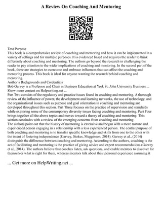 A Review On Coaching And Mentoring
Text Purpose
This book is a comprehensive review of coaching and mentoring and how it can be implemented in a
variety of settings and for multiple purposes. It is evidenced based and requires the reader to think
differently about coaching and mentoring. The authors go beyond the research in challenging the
reader to pay attention to the wider implications of coaching and mentoring. In the second part of the
book, there are strategies to overcome and embrace influences that can affect the coaching and
mentoring process. This book is ideal for anyone wanting the research behind coaching and
mentoring.
Author s Backgrounds and Credentials
Bob Garvey is a Professor and Chair in Business Education at York St. John University Business ...
Show more content on Helpwriting.net ...
Part Two consists of the regulatory and practice issues found in coaching and mentoring. A thorough
review of the influence of power, the development and learning networks, the use of technology, and
the organizational issues such as purpose and goal orientation in coaching and mentoring are
developed throughout this section. Part Three focuses on the practice of supervision and standards
while exploring some of the contemporary diversity issues facing coaching and mentoring. Part Four
brings together all the above topics and moves toward a theory of coaching and mentoring. This
section concludes with a review of the emerging concerns from coaching and mentoring.
The authors point out that the history of mentoring is extensive and began with a more mature and
experienced person engaging in a relationship with a less experienced person. The central purpose of
both coaching and mentoring is to transfer specific knowledge and skills from one to the other with
the intent of fostering independence (Garvey, Stokes, Megginson, 2014). Garvey et al., (2014)
distinguish the difference between coaching and mentoring. According to the authors, coaching is the
act of facilitating and mentoring is the practice of giving advice and expert recommendations (Garvey
et al., 2014). The authors believe that coaches listen, ask questions, and enable mentees to discover for
themselves what is right for them, whereas mentors talk about their personal experience assuming it
... Get more on HelpWriting.net ...
 