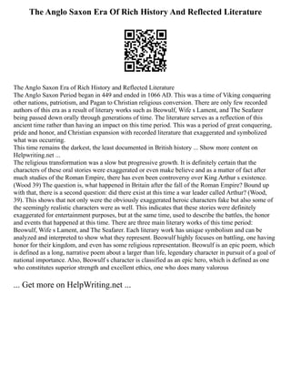 The Anglo Saxon Era Of Rich History And Reflected Literature
The Anglo Saxon Era of Rich History and Reflected Literature
The Anglo Saxon Period began in 449 and ended in 1066 AD. This was a time of Viking conquering
other nations, patriotism, and Pagan to Christian religious conversion. There are only few recorded
authors of this era as a result of literary works such as Beowulf, Wife s Lament, and The Seafarer
being passed down orally through generations of time. The literature serves as a reflection of this
ancient time rather than having an impact on this time period. This was a period of great conquering,
pride and honor, and Christian expansion with recorded literature that exaggerated and symbolized
what was occurring.
This time remains the darkest, the least documented in British history ... Show more content on
Helpwriting.net ...
The religious transformation was a slow but progressive growth. It is definitely certain that the
characters of these oral stories were exaggerated or even make believe and as a matter of fact after
much studies of the Roman Empire, there has even been controversy over King Arthur s existence.
(Wood 39) The question is, what happened in Britain after the fall of the Roman Empire? Bound up
with that, there is a second question: did there exist at this time a war leader called Arthur? (Wood,
39). This shows that not only were the obviously exaggerated heroic characters fake but also some of
the seemingly realistic characters were as well. This indicates that these stories were definitely
exaggerated for entertainment purposes, but at the same time, used to describe the battles, the honor
and events that happened at this time. There are three main literary works of this time period:
Beowulf, Wife s Lament, and The Seafarer. Each literary work has unique symbolism and can be
analyzed and interpreted to show what they represent. Beowulf highly focuses on battling, one having
honor for their kingdom, and even has some religious representation. Beowulf is an epic poem, which
is defined as a long, narrative poem about a larger than life, legendary character in pursuit of a goal of
national importance. Also, Beowulf s character is classified as an epic hero, which is defined as one
who constitutes superior strength and excellent ethics, one who does many valorous
... Get more on HelpWriting.net ...
 