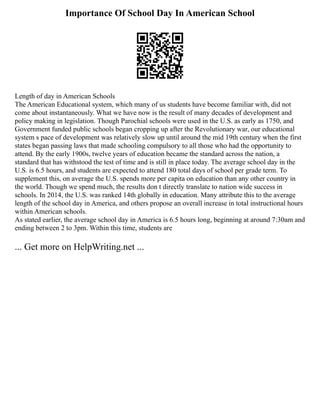 Importance Of School Day In American School
Length of day in American Schools
The American Educational system, which many of us students have become familiar with, did not
come about instantaneously. What we have now is the result of many decades of development and
policy making in legislation. Though Parochial schools were used in the U.S. as early as 1750, and
Government funded public schools began cropping up after the Revolutionary war, our educational
system s pace of development was relatively slow up until around the mid 19th century when the first
states began passing laws that made schooling compulsory to all those who had the opportunity to
attend. By the early 1900s, twelve years of education became the standard across the nation, a
standard that has withstood the test of time and is still in place today. The average school day in the
U.S. is 6.5 hours, and students are expected to attend 180 total days of school per grade term. To
supplement this, on average the U.S. spends more per capita on education than any other country in
the world. Though we spend much, the results don t directly translate to nation wide success in
schools. In 2014, the U.S. was ranked 14th globally in education. Many attribute this to the average
length of the school day in America, and others propose an overall increase in total instructional hours
within American schools.
As stated earlier, the average school day in America is 6.5 hours long, beginning at around 7:30am and
ending between 2 to 3pm. Within this time, students are
... Get more on HelpWriting.net ...
 