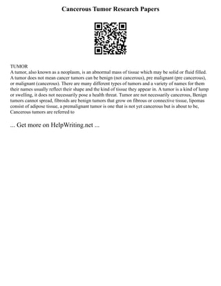Cancerous Tumor Research Papers
TUMOR
A tumor, also known as a neoplasm, is an abnormal mass of tissue which may be solid or fluid filled.
A tumor does not mean cancer tumors can be benign (not cancerous), pre malignant (pre cancerous),
or malignant (cancerous). There are many different types of tumors and a variety of names for them
their names usually reflect their shape and the kind of tissue they appear in. A tumor is a kind of lump
or swelling, it does not necessarily pose a health threat. Tumor are not necessarily cancerous, Benign
tumors cannot spread, fibroids are benign tumors that grow on fibrous or connective tissue, lipomas
consist of adipose tissue, a premalignant tumor is one that is not yet cancerous but is about to be,
Cancerous tumors are referred to
... Get more on HelpWriting.net ...
 