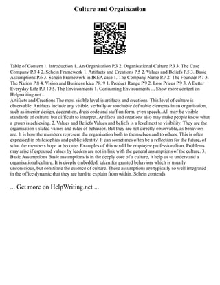 Culture and Orgainzation
Table of Content 1. Introduction 1. An Organisation P.3 2. Organisational Culture P.3 3. The Case
Company P.3 4 2. Schein Framework 1. Artifacts and Creations P.5 2. Values and Beliefs P.5 3. Basic
Assumptions P.6 3. Schein Framework in IKEA case 1. The Company Name P.7 2. The Founder P.7 3.
The Nation P.8 4. Vision and Business Idea P8. 9 1. Product Range P.9 2. Low Prices P.9 3. A Better
Everyday Life P.9 10 5. The Environments 1. Consuming Environments ... Show more content on
Helpwriting.net ...
Artifacts and Creations The most visible level is artifacts and creations. This level of culture is
observable. Artifacts include any visible, verbally or touchable definable elements in an organisation,
such as interior design, decoration, dress code and staff uniform, even speech. All may be visible
standards of culture, but difficult to interpret. Artifacts and creations also may make people know what
a group is achieving. 2. Values and Beliefs Values and beliefs is a level next to visibility. They are the
organisation s stated values and rules of behavior. But they are not directly observable, as behaviors
are. It is how the members represent the organisation both to themselves and to others. This is often
expressed in philosophies and public identity. It can sometimes often be a reflection for the future, of
what the members hope to become. Examples of this would be employee professionalism. Problems
may arise if espoused values by leaders are not in link with the general assumptions of the culture. 3.
Basic Assumptions Basic assumptions is in the deeply core of a culture, it help us to understand a
organisational culture. It is deeply embedded, taken for granted behaviors which is usually
unconscious, but constitute the essence of culture. These assumptions are typically so well integrated
in the office dynamic that they are hard to explain from within. Schein contends
... Get more on HelpWriting.net ...
 