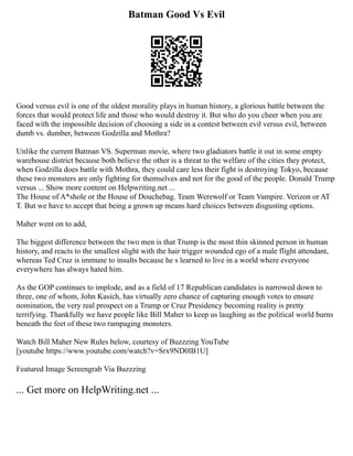 Batman Good Vs Evil
Good versus evil is one of the oldest morality plays in human history, a glorious battle between the
forces that would protect life and those who would destroy it. But who do you cheer when you are
faced with the impossible decision of choosing a side in a contest between evil versus evil, between
dumb vs. dumber, between Godzilla and Mothra?
Unlike the current Batman VS. Superman movie, where two gladiators battle it out in some empty
warehouse district because both believe the other is a threat to the welfare of the cities they protect,
when Godzilla does battle with Mothra, they could care less their fight is destroying Tokyo, because
these two monsters are only fighting for themselves and not for the good of the people. Donald Trump
versus ... Show more content on Helpwriting.net ...
The House of A*shole or the House of Douchebag. Team Werewolf or Team Vampire. Verizon or AT
T. But we have to accept that being a grown up means hard choices between disgusting options.
Maher went on to add,
The biggest difference between the two men is that Trump is the most thin skinned person in human
history, and reacts to the smallest slight with the hair trigger wounded ego of a male flight attendant,
whereas Ted Cruz is immune to insults because he s learned to live in a world where everyone
everywhere has always hated him.
As the GOP continues to implode, and as a field of 17 Republican candidates is narrowed down to
three, one of whom, John Kasich, has virtually zero chance of capturing enough votes to ensure
nomination, the very real prospect on a Trump or Cruz Presidency becoming reality is pretty
terrifying. Thankfully we have people like Bill Maher to keep us laughing as the political world burns
beneath the feet of these two rampaging monsters.
Watch Bill Maher New Rules below, courtesy of Buzzzing YouTube
[youtube https://www.youtube.com/watch?v=Srx9ND0lB1U]
Featured Image Screengrab Via Buzzzing
... Get more on HelpWriting.net ...
 